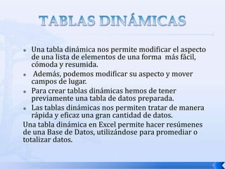 Una tabla dinámica nos permite modificar el aspecto
de una lista de elementos de una forma más fácil,
cómoda y resumida.

Además, podemos modificar su aspecto y mover
campos de lugar.
 Para crear tablas dinámicas hemos de tener
previamente una tabla de datos preparada.
 Las tablas dinámicas nos permiten tratar de manera
rápida y eficaz una gran cantidad de datos.
Una tabla dinámica en Excel permite hacer resúmenes
de una Base de Datos, utilizándose para promediar o
totalizar datos.


 