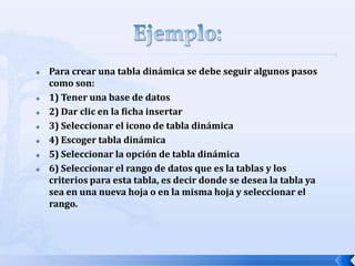 








Para crear una tabla dinámica se debe seguir algunos pasos
como son:
1) Tener una base de datos
2) Dar clic en la ficha insertar
3) Seleccionar el icono de tabla dinámica
4) Escoger tabla dinámica
5) Seleccionar la opción de tabla dinámica
6) Seleccionar el rango de datos que es la tablas y los
criterios para esta tabla, es decir donde se desea la tabla ya
sea en una nueva hoja o en la misma hoja y seleccionar el
rango.

 