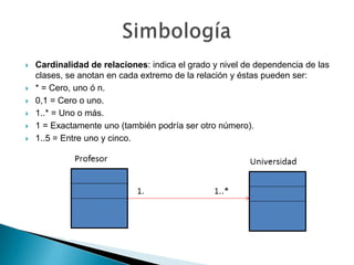    Cardinalidad de relaciones: indica el grado y nivel de dependencia de las
    clases, se anotan en cada extremo de la relación y éstas pueden ser:
   * = Cero, uno ó n.
   0,1 = Cero o uno.
   1..* = Uno o más.
   1 = Exactamente uno (también podría ser otro número).
   1..5 = Entre uno y cinco.
 