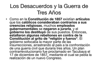 Los Desacuerdos y la Guerra de
Tres Años
•  Como en la Constitución de 1857 existían artículos
que los católicos considera...