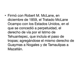 •  Firmó con Robert M. McLane, en
diciembre de 1859, el Tratado McLane
Ocampo con los Estados Unidos, en el
que se concedi...
