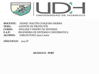 DOCENTE: DANIEL WALTER COAQUIRA MERMA
TEMA: GESTIÓN DE PROYECTOS
CURSO: ÁNALISIS Y DISEÑO DE SISTEMAS
E.A.P: INGENIERIA DE SISTEMAS E INFORMATICA
ALUMNO: VARGAS POZO, Jean Carlos
AÑO/CICLO: 2013-IV
HUÁNUCO - PERÚ
 