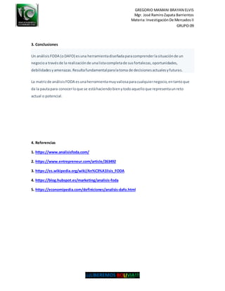GREGORIO MAMANI BRAYAN ELVIS
Mgr. José RamiroZapata Barrientos
Materia: Investigación De Mercados II
GRUPO:09
¡¡¡LIBEREMOS BOLIVIA!!!
3. Conclusiones
Un análisis FODA (oDAFO) esuna herramientadiseñadaparacomprenderlasituaciónde un
negocioa travésde la realizaciónde unalistacompletade susfortalezas,oportunidades,
debilidadesyamenazas.Resultafundamentalparalatoma de decisionesactualesyfuturas.
La matrizde análisisFODA esunaherramientamuyvaliosaparacualquiernegocio,entantoque
da la pautapara conocerloque se estáhaciendobienytodoaquelloque representaunreto
actual o potencial.
4. Referencias
1. https://www.analisisfoda.com/
2. https://www.entrepreneur.com/article/263492
3. https://es.wikipedia.org/wiki/An%C3%A1lisis_FODA
4. https://blog.hubspot.es/marketing/analisis-foda
5. https://economipedia.com/definiciones/analisis-dafo.html
 