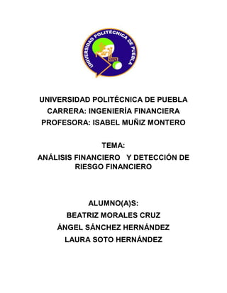 UNIVERSIDAD POLITÉCNICA DE PUEBLA
CARRERA: INGENIERÍA FINANCIERA
PROFESORA: ISABEL MUÑIZ MONTERO
TEMA:
ANÁLISIS FINANCIERO Y DETECCIÓN DE
RIESGO FINANCIERO
ALUMNO(A)S:
BEATRIZ MORALES CRUZ
ÁNGEL SÁNCHEZ HERNÁNDEZ
LAURA SOTO HERNÁNDEZ
 