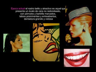 Época actual el rostro bello y atractivo es aquel que
presenta un óvalo de cara no redondeado,
con pómulos y barbilla marcados,
labios prominentes y entreabiertos,
dentadura grande y vistosa
 