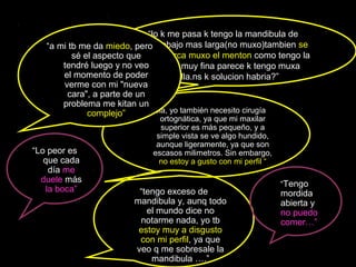 “lo k me pasa k tengo la mandibula de
abajo mas larga(no muxo)tambien se
marca muxo el menton como tengo la
cara muy fina parece k tengo muxa
barbilla.ns k solucion habria?”
“Hola, yo también necesito cirugía
ortognática, ya que mi maxilar
superior es más pequeño, y a
simple vista se ve algo hundido,
aunque ligeramente, ya que son
escasos milimetros. Sin embargo,
no estoy a gusto con mi perfil “
“tengo exceso de
mandibula y, aunq todo
el mundo dice no
notarme nada, yo tb
estoy muy a disgusto
con mi perfil, ya que
veo q me sobresale la
mandibula ….”
“a mi tb me da miedo, pero
sé el aspecto que
tendré luego y no veo
el momento de poder
verme con mi "nueva
cara", a parte de un
problema me kitan un
complejo”
“Lo peor es
que cada
día me
duele más
la boca”
“Tengo
mordida
abierta y
no puedo
comer…”
 
