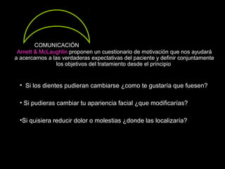 Arnett & McLaughlin proponen un cuestionario de motivación que nos ayudará
a acercarnos a las verdaderas expectativas del paciente y definir conjuntamente
los objetivos del tratamiento desde el principio
• Si los dientes pudieran cambiarse ¿como te gustaría que fuesen?
• Si pudieras cambiar tu apariencia facial ¿que modificarías?
•Si quisiera reducir dolor o molestias ¿donde las localizaría?
COMUNICACIÓN
 