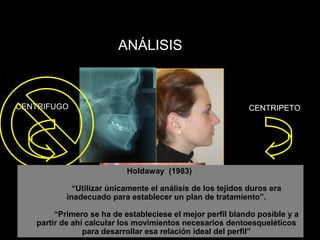 ANÁLISIS
CENTRIFUGO CENTRIPETO
La perspectiva actual es la de poner el énfasis en el
análisis de los tejidos blandos y tomar las decisiones
de movimientos esqueléticos y dentales en función
de la estética del paciente
Holdaway (1983)
“Utilizar únicamente el análisis de los tejidos duros era
inadecuado para establecer un plan de tratamiento”.
“Primero se ha de estableciese el mejor perfil blando posible y a
partir de ahí calcular los movimientos necesarios dentoesqueléticos
para desarrollar esa relación ideal del perfil”
 