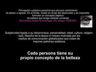 Percepción subjetiva personal que provoca sentimiento
de placer o agrado. En el fondo, reside en el ojo del observador y es imposible
formular un concepto objetivo
de belleza que tenga carácter universal
Diccionario Anaya de la lengua. Ed. Anaya. 1979;274.
Subjetividad ligada a su idiosincrasia, personalidad, edad, cultura, religión,
raza, filosofía de la época e incluso motivada por los
medios de comunicación globalizados que tratan de
imponer patrones estéticos
Cada persona tiene su
propio concepto de la belleza
 