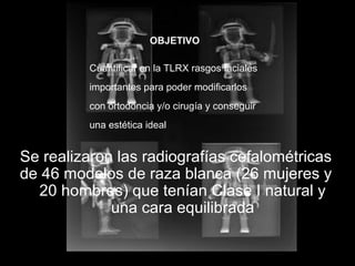 Se realizaron las radiografías cefalométricas
de 46 modelos de raza blanca (26 mujeres y
20 hombres) que tenían Clase I natural y
una cara equilibrada
OBJETIVO
Cuantificar en la TLRX rasgos faciales
importantes para poder modificarlos
con ortodoncia y/o cirugía y conseguir
una estética ideal
 