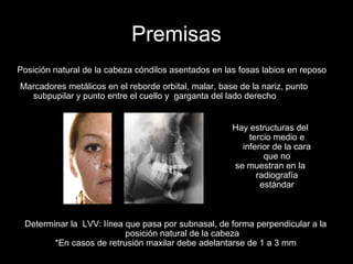 Premisas
Posición natural de la cabeza cóndilos asentados en las fosas labios en reposo
Marcadores metálicos en el reborde orbital, malar, base de la nariz, punto
subpupilar y punto entre el cuello y garganta del lado derecho
Hay estructuras del
tercio medio e
inferior de la cara
que no
se muestran en la
radiografía
estándar
Determinar la LVV: línea que pasa por subnasal, de forma perpendicular a la
posición natural de la cabeza
*En casos de retrusión maxilar debe adelantarse de 1 a 3 mm
 