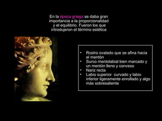 En la época griega se daba gran
importancia a la proporcionalidad
y el equilibrio. Fueron los que
introdujeron el término estética
• Rostro ovalado que se afina hacia
el mentón
• Surco mentolabial bien marcado y
un mentón lleno y convexo
• Nariz recta
• Labio superior curvado y labio
inferior ligeramente enrollado y algo
más sobresaliente
 