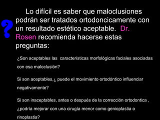 Lo difícil es saber que maloclusiones
podrán ser tratados ortodoncicamente con
un resultado estético aceptable. Dr.
Rosen recomienda hacerse estas
preguntas:
?
¿Son aceptables las características morfológicas faciales asociadas
con esa maloclusión?
Si son aceptables,¿ puede el movimiento ortodóntico influenciar
negativamente?
Si son inaceptables, antes o después de la corrección ortodontica ,
¿podría mejorar con una cirugía menor como genioplastia o
rinoplastia?
 