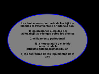 Las limitaciones por parte de los tejidos
blandos al tratamientode ortodoncia son:
1) las presiones ejercidas por
labios,mejillas y lengua sobre los dientes
2) el ligamento periodontal
3) la musculatura y el tejido
conectivo de la
articulacióntemporomandibular
4) los contornos de los tegumentos de la
cara
 