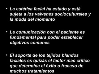 • La estética facial ha estado y está
sujeta a los vaivenes socioculturales y
la moda del momento
• La comunicación con el paciente es
fundamental para poder establecer
objetivos comunes
• El soporte de los tejidos blandos
faciales es quizás el factor mas critico
que determina el éxito o fracaso de
muchos tratamientos
 