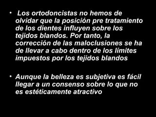 • Los ortodoncistas no hemos de
olvidar que la posición pre tratamiento
de los dientes influyen sobre los
tejidos blandos. Por tanto, la
corrección de las maloclusiones se ha
de llevar a cabo dentro de los límites
impuestos por los tejidos blandos
• Aunque la belleza es subjetiva es fácil
llegar a un consenso sobre lo que no
es estéticamente atractivo
 