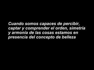 Cuando somos capaces de percibir,
captar y comprender el orden, simetría
y armonía de las cosas estamos en
presencia del concepto de belleza
 