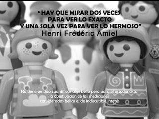 “ HAY QUE MIRAR DOS VECES
PARA VER LO EXACTO
Y UNA SOLA VEZ PARA VER LO HERMOSO”
Henri Frédéric Amiel
No tiene sentido cuantificar algo bello pero para el ortodoncista
la objetivación de las mediciones
consideradas bellas es de indiscutible interés
 