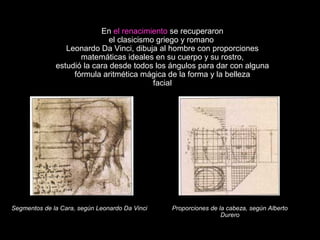 En el renacimiento se recuperaron
el clasicismo griego y romano
Leonardo Da Vinci, dibuja al hombre con proporciones
matemáticas ideales en su cuerpo y su rostro,
estudió la cara desde todos los ángulos para dar con alguna
fórmula aritmética mágica de la forma y la belleza
facial
Segmentos de la Cara, según Leonardo Da Vinci Proporciones de la cabeza, según Alberto
Durero
 
