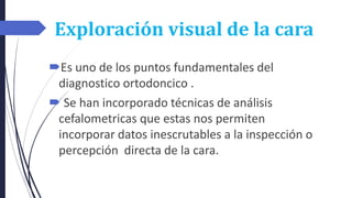 Exploración visual de la cara
Es uno de los puntos fundamentales del
diagnostico ortodoncico .
 Se han incorporado técnicas de análisis
cefalometricas que estas nos permiten
incorporar datos inescrutables a la inspección o
percepción directa de la cara.
 