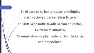 En el pasado se han propuesto múltiples
clasificaciones para analizar la cara.
En 1804 Woolnoth: dividía la cara en rectas ,
convexas y cóncavas.
Se empleaban ampliamente en la ortodoncia
contemporánea.
 