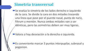 Simetria transversal
Se evalúa la simetría de los lados derecho e izquierdo
de la cara. Se divide la cara en dos mitades trazando
una línea que pase por el puente nasal, punta de nariz,
filtrum y mentón. Nunca ambas mitades van a ser
idénticas, pero las asimetrías deben ser muy ligeras.
Valora si hay desviación a la derecha o izquierda.
Es conveniente marcar 3 puntos interpupilar, subnasal y
pogonion.
 