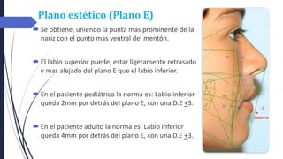 Plano estético (Plano E)
 Se obtiene, uniendo la punta mas prominente de la
nariz con el punto mas ventral del mentón.
 El labio superior puede, estar ligeramente retrasado
y mas alejado del plano E que el labio inferior.
 En el paciente pediátrico la norma es: Labio inferior
queda 2mm por detrás del plano E, con una D.E +3.
 En el paciente adulto la norma es: Labio inferior
queda 4mm por detrás del plano E, con una D.E +3.
 
