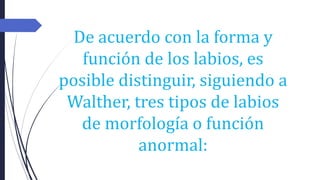 De acuerdo con la forma y
función de los labios, es
posible distinguir, siguiendo a
Walther, tres tipos de labios
de morfología o función
anormal:
 