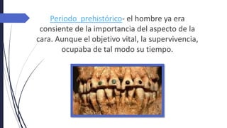 Periodo prehistórico- el hombre ya era
consiente de la importancia del aspecto de la
cara. Aunque el objetivo vital, la supervivencia,
ocupaba de tal modo su tiempo.
 