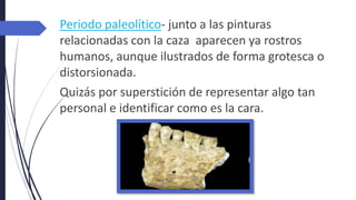 Periodo paleolítico- junto a las pinturas
relacionadas con la caza aparecen ya rostros
humanos, aunque ilustrados de forma grotesca o
distorsionada.
Quizás por superstición de representar algo tan
personal e identificar como es la cara.
 