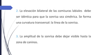 2. La elevación bilateral de las comisuras labiales debe
ser idéntica para que la sonrisa sea simétrica. Se forma
una curvatura transversal: la línea de la sonrisa.
3. La amplitud de la sonrisa debe dejar visible hasta la
zona de caninos.
 
