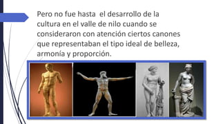 Pero no fue hasta el desarrollo de la
cultura en el valle de nilo cuando se
consideraron con atención ciertos canones
que representaban el tipo ideal de belleza,
armonía y proporción.
 