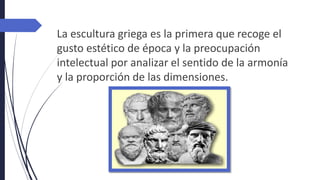 La escultura griega es la primera que recoge el
gusto estético de época y la preocupación
intelectual por analizar el sentido de la armonía
y la proporción de las dimensiones.
 