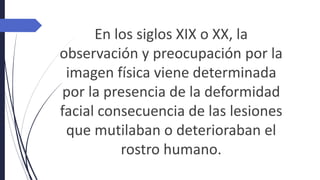 En los siglos XIX o XX, la
observación y preocupación por la
imagen física viene determinada
por la presencia de la deformidad
facial consecuencia de las lesiones
que mutilaban o deterioraban el
rostro humano.
 