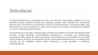 Dolicofacial.
El biotipo dolicofacial se caracteriza por tener una estructura facial larga y angosta, los arcos
dentales de estas relaciones también son angostos y pueden estar asociados con una bóveda
palatina alta; con tendencia al crecimiento vertical, la mordida abierta, musculatura débil, poco
desarrollo de la rama mandibular en altura, tercio inferior aumentado e incompetencia bilabial
con surco mentolabial poco profundo.
Son pacientes de cara larga y estrecha (ejes verticales son mayores a los ejes transversos), perfil
convexo, arcadas dentarias frecuentemente triangulares y estrechas con apiñamiento,
musculatura débil, ángulo del plano mandibular muy inclinado con una tendencia a la mordida
abierta anterior, dirección de crecimiento vertical, labios generalmente tensos y la configuración
estrecha de las cavidades nasales hacen propensos a estos pacientes a problemas
nasorespiratorios
 