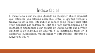 Índice facial
El índice facial es un método utilizado en el examen clínico extraoral
que establece una relación porcentual entre la longitud vertical y
transversal de la cara. Este índice se conoce como Índice Facial Total
y fue diseñado por Kollman en 1882 con fines antropológicos. En el
diagnóstico ortodóncico es un recurso de uso frecuente que permite
clasificar a un individuo de acuerdo a su morfología facial en 3
categorías: euriprosopo, mesoprosopo y leptoprosopo (Mayoral J y
Mayoral G, 1977).
 