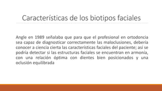 Características de los biotipos faciales
Angle en 1989 señalaba que para que el profesional en ortodoncia
sea capaz de diagnosticar correctamente las maloclusiones, debería
conocer a ciencia cierta las características faciales del paciente; así se
podría detectar si las estructuras faciales se encuentran en armonía,
con una relación óptima con dientes bien posicionados y una
oclusión equilibrada
 