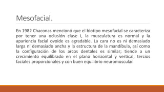 Mesofacial.
En 1982 Chaconas mencionó que el biotipo mesofacial se caracteriza
por tener una oclusión clase I, la musculatura es normal y la
apariencia facial ovoide es agradable. La cara no es ni demasiado
larga ni demasiado ancha y la estructura de la mandíbula, así como
la configuración de los arcos dentales es similar; tiende a un
crecimiento equilibrado en el plano horizontal y vertical, tercios
faciales proporcionales y con buen equilibrio neuromuscular.
 
