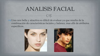 
 Una cara bella y atractiva es difícil de evaluar ya que resulta de la
combinación de características faciales y balance, mas allá de atributos
específicos.
ANALISIS FACIAL
 