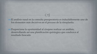 
 El análisis nasal en la consulta preoperatoria es indudablemente uno de
los elementos más decisivos en el proceso de la rinoplastia.
 Proporciona la oportunidad al cirujano realizar un análisis,
desarrollando así una planificación quirúrgica que conduzca al
resultado buscado
 