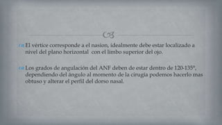 
 El vértice corresponde a el nasion, idealmente debe estar localizado a
nivel del plano horizontal con el limbo superior del ojo.
 Los grados de angulación del ANF deben de estar dentro de 120-135°,
dependiendo del ángulo al momento de la cirugía podemos hacerlo mas
obtuso y alterar el perfil del dorso nasal.
 