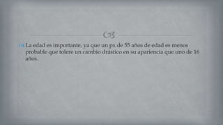 
 La edad es importante, ya que un px de 55 años de edad es menos
probable que tolere un cambio drástico en su apariencia que uno de 16
años.
 