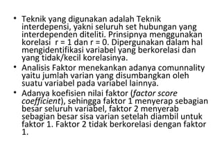 Teknik yang digunakan adalah Teknik interdepensi, yakni seluruh set hubungan yang interdependen diteliti. Prinsipnya menggunakan korelasi  r = 1 dan r = 0. Dipergunakan dalam hal mengidentifikasi variabel yang berkorelasi dan yang tidak/kecil korelasinya. Analisis Faktor menekankan adanya comunnality yaitu jumlah varian yang disumbangkan oleh suatu variabel pada variabel lainnya. Adanya koefisien nilai faktor ( factor score coefficient ), sehingga faktor 1 menyerap sebagian besar seluruh variabel, faktor 2 menyerab sebagian besar sisa varian setelah diambil untuk faktor 1. Faktor 2 tidak berkorelasi dengan faktor 1. 