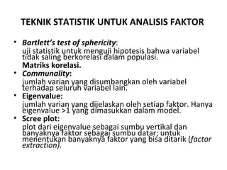 TEKNIK STATISTIK UNTUK ANALISIS FAKTOR   Bartlett’s test of sphericity : uji statistik untuk menguji hipotesis bahwa variabel tidak saling berkorelasi dalam populasi. Matriks korelasi. Communality :   jumlah varian yang disumbangkan oleh variabel terhadap seluruh variabel lain. Eigenvalue:   jumlah varian yang dijelaskan oleh setiap faktor. Hanya eigenvalue >1 yang dimasukkan dalam model. Scree plot:   plot dari eigenvalue sebagai sumbu vertikal dan banyaknya faktor sebagai sumbu datar; untuk menentukan banyaknya faktor yang bisa ditarik ( factor extraction). 