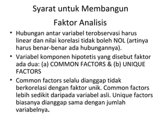 Syarat untuk Membangun  Faktor Analisis   Hubungan antar variabel terobservasi harus linear dan nilai korelasi tidak boleh NOL (artinya harus benar-benar ada hubungannya). Variabel komponen hipotetis yang disebut faktor  ada dua: (a) COMMON FACTORS & (b) UNIQUE FACTORS Common factors selalu dianggap tidak berkorelasi dengan faktor unik. Common factors lebih sedikit daripada variabel asli. Unique factors biasanya dianggap sama dengan jumlah variabelnya . 