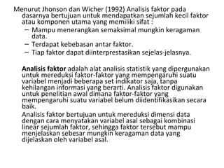 Menurut Jhonson dan Wicher (1992) Analisis faktor pada dasarnya bertujuan untuk mendapatkan sejumlah kecil faktor atau komponen utama yang memiliki sifat : Mampu menerangkan semaksimal mungkin keragaman data. Terdapat kebebasan antar faktor. Tiap faktor dapat diinterprestasikan sejelas-jelasnya. Analisis faktor  adalah alat analisis statistik yang dipergunakan untuk mereduksi faktor-faktor yang mempengaruhi suatu variabel menjadi beberapa set indikator saja, tanpa kehilangan informasi yang berarti. Analisis faktor digunakan untuk penelitian awal dimana faktor-faktor yang mempengaruhi suatu variabel belum diidentifikasikan secara baik.  Analisis faktor bertujuan untuk mereduksi dimensi data dengan cara menyatakan variabel asal sebagai kombinasi linear sejumlah faktor, sehingga faktor tersebut mampu menjelaskan sebesar mungkin keragaman data yang dijelaskan oleh variabel asal. 