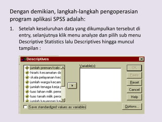 Dengan demikian, langkah-langkah pengoperasian
program aplikasi SPSS adalah:
1. Setelah keseluruhan data yang dikumpulkan tersebut di
entry, selanjutnya klik menu analyze dan pilih sub menu
Descriptive Statistics lalu Descriptives hingga muncul
tampilan :
 