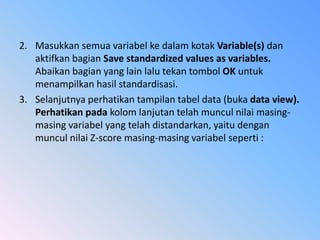 2. Masukkan semua variabel ke dalam kotak Variable(s) dan
aktifkan bagian Save standardized values as variables.
Abaikan bagian yang lain lalu tekan tombol OK untuk
menampilkan hasil standardisasi.
3. Selanjutnya perhatikan tampilan tabel data (buka data view).
Perhatikan pada kolom lanjutan telah muncul nilai masing-
masing variabel yang telah distandarkan, yaitu dengan
muncul nilai Z-score masing-masing variabel seperti :
 