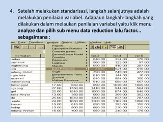 4. Setelah melakukan standarisasi, langkah selanjutnya adalah
melakukan penilaian variabel. Adapaun langkah-langkah yang
dilakukan dalam melaukan penilaian variabel yaitu klik menu
analyze dan pilih sub menu data reduction lalu factor...
sebagaimana :
 