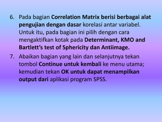 6. Pada bagian Correlation Matrix berisi berbagai alat
pengujian dengan dasar korelasi antar variabel.
Untuk itu, pada bagian ini pilih dengan cara
mengaktifkan kotak pada Determinant, KMO and
Bartlett’s test of Sphericity dan Antiimage.
7. Abaikan bagian yang lain dan selanjutnya tekan
tombol Continue untuk kembali ke menu utama;
kemudian tekan OK untuk dapat menampilkan
output dari aplikasi program SPSS.
 